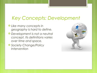 Key Concepts: Development
   Like many concepts in
    geography is hard to define.
   Development is not a neutral
    concept. Its definitions varies
    over time and space.
   Society Change/Policy
    Intervention
 