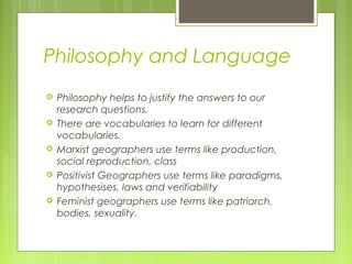 Philosophy and Language
   Philosophy helps to justify the answers to our
    research questions.
   There are vocabularies to learn for different
    vocabularies.
   Marxist geographers use terms like production,
    social reproduction, class
   Positivist Geographers use terms like paradigms,
    hypothesises, laws and verifiability
   Feminist geographers use terms like patriarch,
    bodies, sexuality.
 