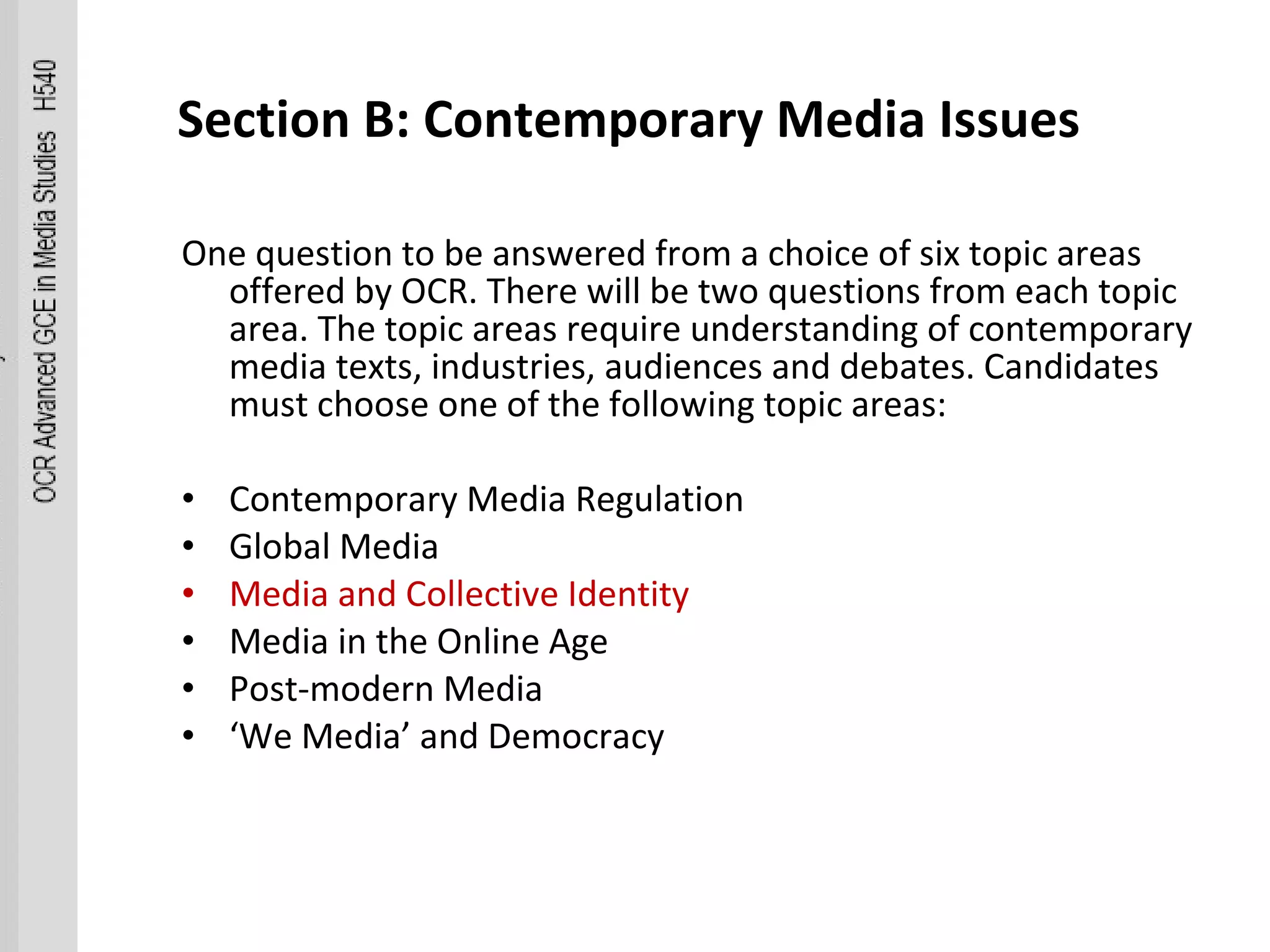 Section B: Contemporary Media Issues  One question to be answered from a choice of six topic areas offered by OCR. There will be two questions from each topic area. The topic areas require understanding of contemporary media texts, industries, audiences and debates. Candidates must choose one of the following topic areas:  Contemporary Media Regulation  Global Media  Media and Collective Identity  Media in the Online Age  Post-modern Media  ‘ We Media’ and Democracy  
