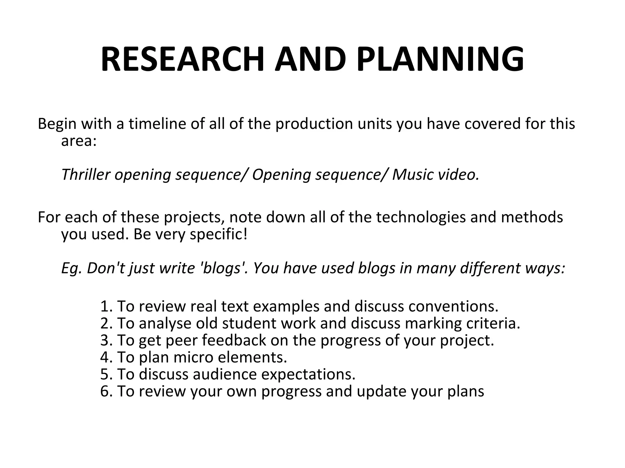 RESEARCH AND PLANNING Begin with a timeline of all of the production units you have covered for this area: Thriller opening sequence/ Opening sequence/ Music video. For each of these projects, note down all of the technologies and methods you used. Be very specific!  Eg. Don't just write 'blogs'. You have used blogs in many different ways: 1. To review real text examples and discuss conventions. 2. To analyse old student work and discuss marking criteria. 3. To get peer feedback on the progress of your project. 4. To plan micro elements. 5. To discuss audience expectations. 6. To review your own progress and update your plans 