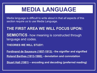 MEDIA LANGUAGE Media language is difficult to write about in that  all  aspects of this section require us to use Media Language. THE FIRST AREA WE WILL FOCUS UPON: SEMIOTICS  -   how meaning is constructed through language and codes. THEORIES WE WILL STUDY: Ferdinand de Saussure (1857-1913)  - the signifier and signified Roland Barthes (1913-1980)  - denotation and connotation   Stuart Hall (1981 ) – encoding and decoding (preferred reading)   
