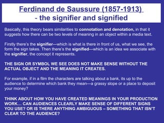 Basically, this theory bears similarities to  connotation and denotation,  in that it suggests how there can be two levels of meaning in an object within a media text.  Firstly there’s the  signifier —which is what is there in front of us, what we see, the form the sign takes. Then there’s the  signified —which is an idea we associate with the  signifier , the concept it represents. THE SIGN OR SYMBOL WE SEE DOES NOT MAKE SENSE WITHOUT THE ACTUAL OBJECT AND THE MEANING IT CREATES. For example, if in a film the characters are talking about a bank, its up to the audience to determine which bank they mean—a grassy slope or a place to deposit your money? THINK ABOUT HOW YOU HAVE CREATED MEANINGS IN YOUR PRODUCTION WORK… CAN AUDIENCES CLEARLY MAKE SENSE OF DIFFERENT SIGNS YOU USE? OR IS THERE ANYTHING AMBIGUOUS – SOMETHING THAT ISN’T CLEAR TO THE AUDIENCE?   Ferdinand de Saussure (1857-1913)  -  the signifier and signified 