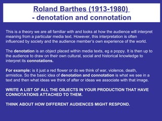 Roland Barthes (1913-1980)  - denotation and connotation This is a theory we are all familiar with and looks at how the audience will interpret meaning from a particular media text. However, this interpretation is often influenced by society and the audience member’s own experience of the world.  The  denotation  is an object placed within media texts, eg a poppy. It is then up to the audience to draw on their own cultural, social and historical knowledge to interpret its  connotations. For example:  is it just a red flower or do we think of war, violence, death, armistice. So the basic idea of  denotation and connotation  is what we see in a text and then what ideas we think of after or ideas we associate with that image. WRITE A LIST OF ALL THE OBJECTS IN YOUR PRODUCTION THAT HAVE CONNOTATIONS ATTACHED TO THEM. THINK ABOUT HOW DIFFERENT AUDIENCES MIGHT RESPOND.   