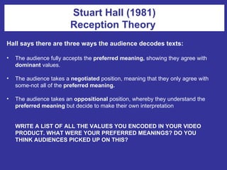 Hall says there are three ways the audience decodes texts: The audience fully accepts the  preferred meaning,  showing they agree with  dominant  values. The audience takes a  negotiated  position, meaning that they only agree with some-not all of the  preferred meaning. The audience takes an  oppositional  position, whereby they understand the  preferred meaning  but decide to make their own interpretation WRITE A LIST OF ALL THE VALUES YOU ENCODED IN YOUR VIDEO PRODUCT. WHAT WERE YOUR PREFERRED MEANINGS? DO YOU THINK AUDIENCES PICKED UP ON THIS? Stuart Hall (1981) Reception Theory  