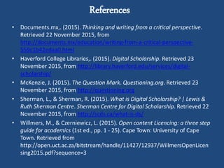 References
• Documents.mx,. (2015). Thinking and writing from a critical perspective.
Retrieved 22 November 2015, from
http://documents.mx/education/writing-from-a-critical-perspective-
559c1b42edaa0.html
• Haverford College Libraries,. (2015). Digital Scholarship. Retrieved 23
November 2015, from http://library.haverford.edu/services/digital-
scholarship/
• McKenzie, J. (2015). The Question Mark. Questioning.org. Retrieved 23
November 2015, from http://questioning.org
• Sherman, L., & Sherman, R. (2015). What is Digital Scholarship? | Lewis &
Ruth Sherman Centre. Sherman Centre for Digital Scholarship. Retrieved 22
November 2015, from http://scds.ca/what-is-ds/
• Willmers, M., & Czerniewicz, L. (2015). Open content Licencing: a three step
guide for academics (1st ed., pp. 1 - 25). Cape Town: University of Cape
Town. Retrieved from
http://open.uct.ac.za/bitstream/handle/11427/12937/WillmersOpenLicen
sing2015.pdf?sequence=3
 