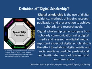 Definition of “Digital Scholarship”?
Digital scholarship is the use of digital
evidence, methods of inquiry, research,
publication and preservation to achieve
scholarly and research goals.
Digital scholarship can encompass both
scholarly communication using digital
media and research on digital media.
Important aspect of digital scholarship is
the effort to establish digital media and
social media as credible, professional
and legitimate means of research and
communication.
"E-learning" by Buyerlerdeqalardim - Own work.
Licensed under CC BY-SA 3.0 via Commons -
https://commons.wikimedia.org/wiki/File:E-
learning.jpg#/media/File:E-learning.jpg
Definition from https://en.wikipedia.org/wiki/Digital_scholarship
 
