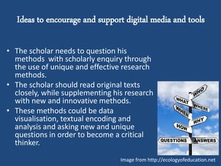 Ideas to encourage and support digital media and tools
• The scholar needs to question his
methods with scholarly enquiry through
the use of unique and effective research
methods.
• The scholar should read original texts
closely, while supplementing his research
with new and innovative methods.
• These methods could be data
visualisation, textual encoding and
analysis and asking new and unique
questions in order to become a critical
thinker.
Image from http://ecologyofeducation.net
 