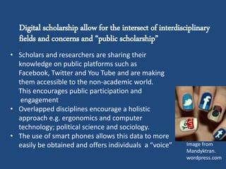 Digital scholarship allow for the intersect of interdisciplinary
fields and concerns and “public scholarship”
.
• Scholars and researchers are sharing their
knowledge on public platforms such as
Facebook, Twitter and You Tube and are making
them accessible to the non-academic world.
This encourages public participation and
engagement
• Overlapped disciplines encourage a holistic
approach e.g. ergonomics and computer
technology; political science and sociology.
• The use of smart phones allows this data to more
easily be obtained and offers individuals a “voice” Image from
Mandyktran.
wordpress.com
 