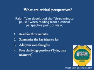 What are critical perspectives?
Ralph Tyler developed the “three minute
pause” when reading from a critical
perspective point of view:
1. Read for three minutes
2. Summarise the key ideas so far
3. Add your own thoughts
4. Pose clarifying questions (Tyler, date
unknown)
Image from salesstores.com
 