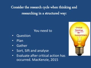 Consider the research cycle when thinking and
researching in a structured way:
You need to
• Question
• Plan
• Gather
• Sort, Sift and analyse
• Evaluate after critical action has
occurred. MacKenzie, 2015
 