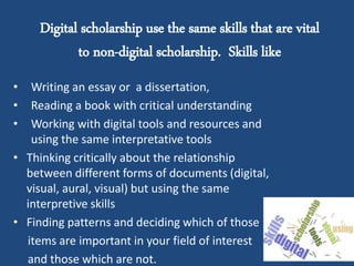 Digital scholarship use the same skills that are vital
to non-digital scholarship. Skills like
• Writing an essay or a dissertation,
• Reading a book with critical understanding
• Working with digital tools and resources and
using the same interpretative tools
• Thinking critically about the relationship
between different forms of documents (digital,
visual, aural, visual) but using the same
interpretive skills
• Finding patterns and deciding which of those
items are important in your field of interest
and those which are not.
 