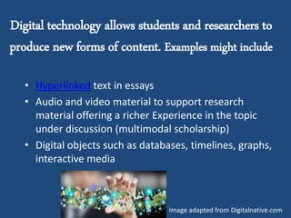 Digital technology allows students and researchers to
produce new forms of content. Examples might include
• Hyperlinked text in essays
• Audio and video material to support research
material offering a richer Experience in the topic
under discussion (multimodal scholarship)
• Digital objects such as databases, timelines, graphs,
interactive media
Image adapted from Digitalnative.com
 