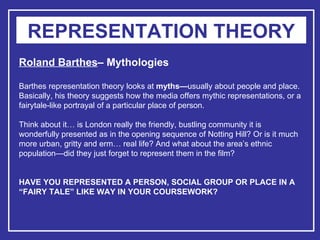REPRESENTATION THEORY Roland Barthes – Mythologies Barthes representation theory looks at  myths— usually about people and place. Basically, his theory suggests how the media offers mythic representations, or a fairytale-like portrayal of a particular place of person.  Think about it… is London really the friendly, bustling community it is wonderfully presented as in the opening sequence of Notting Hill? Or is it much more urban, gritty and erm… real life? And what about the area’s ethnic population—did they just forget to represent them in the film? HAVE YOU REPRESENTED A PERSON, SOCIAL GROUP OR PLACE IN A “FAIRY TALE” LIKE WAY IN YOUR COURSEWORK?   