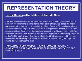 REPRESENTATION THEORY Laura Mulvey —The Male and Female Gaze Laura Mulvey is a contemporary media theorist, who came up with the idea of how film producers make films from a male point of view. It’s called the  male gaze,  where the woman on screen is the object of desire. Film audiences have always been encouraged to identify with the protagonist of the film, who in most cases is a bloke. Women on the hand are, according to Mulvey, coded with "to-be-looked-at-ness." She wanted a new feminist approach to filmmaking, to get rid of the “patriarchal” system that was in place. And that was achieved by a role reversal or the  female gaze , where instead of the woman being the object of desire it now becomes the man. THINK ABOUT YOUR PRODUCT – HAVE YOU CONSTRUCTED A CHARACTER OR ARTIST/BAND MEMBER TO SIMPLY APPEAL TO THE OPPOSITE SEX?   