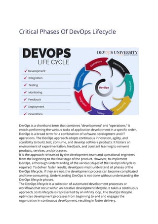 Critical Phases Of DevOps Lifecycle
DevOps is a shorthand term that combines “development” and “operations.” It
entails performing the various tasks of application development in a specific order.
DevOps is a broad term for a combination of software development and IT
operations. The DevOps approach adopts continuous innovation, agility, and
scalability to build, test, consume, and develop software products. It fosters an
environment of experimentation, feedback, and constant learning to reinvent
products, services, and processes.
It is the approach rehearsed by the development team and operational engineers
from the beginning to the final stage of the product. However, to implement
DevOps, a thorough understanding of the various stages of the DevOps lifecycle is
required. To deliver faster results, developers must understand all phases of the
DevOps lifecycle. If they are not, the development process can become complicated
and time-consuming. Understanding DevOps is not done without understanding the
DevOps lifecycle phases.
The DevOps lifecycle is a collection of automated development processes or
workflows that occur within an iterative development lifecycle. It takes a continuous
approach, so its lifecycle is represented by an infinity loop. The DevOps lifecycle
optimizes development processes from beginning to end and engages the
organization in continuous development, resulting in faster delivery.
 