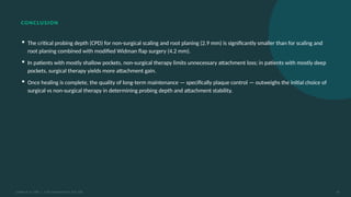 CONCLUSION
▪ The critical probing depth (CPD) for non-surgical scaling and root planing (2.9 mm) is significantly smaller than for scaling and
root planing combined with modified Widman flap surgery (4.2 mm).
▪ In patients with mostly shallow pockets, non-surgical therapy limits unnecessary attachment loss; in patients with mostly deep
pockets, surgical therapy yields more attachment gain.
▪ Once healing is complete, the quality of long-term maintenance — specifically plaque control — outweighs the initial choice of
surgical vs non-surgical therapy in determining probing depth and attachment stability.
Lindhe et al. 1982 | J Clin Periodontol 9: 323–336 16
 
