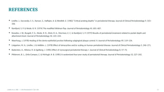 REFERENCES
▪ Lindhe, J., Socransky, S. S., Nyman, S., Haffajee, A. & Westfelt, E. (1982) “Critical probing depths” in periodontal therapy. Journal of Clinical Periodontology 9, 323–
336.
▪ Ramfjord, S. P. & Nissle, R. R. (1974) The modified Widman flap. Journal of Periodontology 45, 601–607.
▪ Knowles, J. W., Burgett, F. G., Nissle, R. R., Shick, R. A., Morrison, E. C. & Ramfjord, S. P. (1979) Results of periodontal treatment related to pocket depth and
attachment level. Journal of Periodontology 50, 225–233.
▪ Waerhaug, J. (1978) Healing of the dento-epithelial junction following subgingival plaque control. II. Journal of Periodontology 49, 119–134.
▪ Listgarten, M. A., Lindhe, J. & Helldén, L. (1978) Effect of tetracycline and/or scaling on human periodontal disease. Journal of Clinical Periodontology 5, 246–271.
▪ Badersten, A., Nilvéus, R. & Egelberg, J. (1981) Effect of nonsurgical periodontal therapy. I. Journal of Clinical Periodontology 8, 57–72.
▪ Pihlstrom, B. L., Ortiz-Campos, C. & McHugh, R. B. (1981) A randomized four-year study of periodontal therapy. Journal of Periodontology 52, 227–242.
Lindhe et al. 1982 | J Clin Periodontol 9: 323–336 17
 
