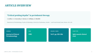 ARTICLE OVERVIEW
“Critical probing depths” in periodontal therapy
J. Lindhe, S. S. Socransky, S. Nyman, A. Haffajee, E. Westfelt
Department of Periodontology, Faculty of Odontology, University of Gothenburg, Sweden — and Forsyth Dental Center, Boston, MA, USA
JOURNAL
Journal of Clinical
Periodontology
YEAR
1982
VOLUME / PAGES
Vol 9, pp. 323–336
STUDY TYPE
Split-mouth clinical
trial
Lindhe et al. 1982 | J Clin Periodontol 9: 323–336 2
 