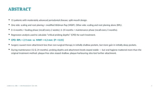 ABSTRACT
▪ 15 patients with moderately advanced periodontal disease; split-mouth design.
▪ One side: scaling and root planing + modified Widman flap (MWF). Other side: scaling and root planing alone (RPL).
▪ 0–6 months = healing phase (recall every 2 weeks); 6–24 months = maintenance phase (recall every 3 months).
▪ Regression analysis used to calculate “critical probing depths” (CPD) for each treatment.
▪ CPD: RPL = 2.9 mm vs MWF = 4.2 mm (P < 0.01)
▪ Surgery caused more attachment loss than non-surgical therapy in initially shallow pockets, but more gain in initially deep pockets.
▪ During maintenance (12 & 24 months), probing depths and attachment levels stayed stable — but oral hygiene mattered more than the
original treatment method: plaque-free sites stayed shallow; plaque-harbouring sites lost further attachment.
Lindhe et al. 1982 | J Clin Periodontol 9: 323–336 3
 
