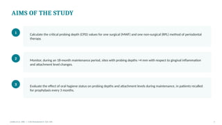 AIMS OF THE STUDY
1 Calculate the critical probing depth (CPD) values for one surgical (MWF) and one non-surgical (RPL) method of periodontal
therapy.
2 Monitor, during an 18-month maintenance period, sites with probing depths >4 mm with respect to gingival inflammation
and attachment level changes.
3 Evaluate the effect of oral hygiene status on probing depths and attachment levels during maintenance, in patients recalled
for prophylaxis every 3 months.
Lindhe et al. 1982 | J Clin Periodontol 9: 323–336 5
 