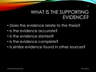 WHAT IS THE SUPPORTING
EVIDENCE?
• Does the evidence relate to the thesis?
• Is the evidence accurate?
• Is the evidence slanted?
• Is the evidence complete?
• Is similar evidence found in other sources?
Rev 5/2014Critical Thinking-Process
23
 
