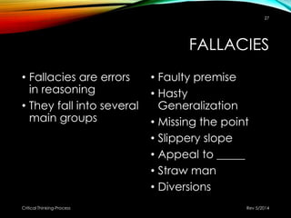FALLACIES
• Fallacies are errors
in reasoning
• They fall into several
main groups
• Faulty premise
• Hasty
Generalization
• Missing the point
• Slippery slope
• Appeal to _____
• Straw man
• Diversions
Rev 5/2014Critical Thinking-Process
27
 