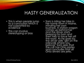 HASTY GENERALIZATION
• This is when people jump
to a conclusion which is
not supported by
evidence
• This can involve
stereotyping or bias
• Sam is riding her bike in
her home town in Maine,
minding her own
business. A station wagon
comes up behind her
and the driver starts
beeping his horn and
then tries to force her off
the road. As he goes by,
the driver yells "get on the
sidewalk where you
belong!" Sam sees that
the car has Ohio plates
and concludes that all
Ohio drivers are jerks.
Rev 5/2014Critical Thinking-Process
29
 