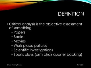 DEFINITION
• Critical analysis is the objective assessment
of something
• Papers
• Books
• Movies
• Work place policies
• Scientific investigations
• Sports plays (arm chair quarter backing)
Rev 5/2014Critical Thinking-Process
3
 