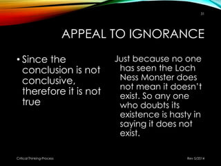 APPEAL TO IGNORANCE
• Since the
conclusion is not
conclusive,
therefore it is not
true
Just because no one
has seen the Loch
Ness Monster does
not mean it doesn’t
exist. So any one
who doubts its
existence is hasty in
saying it does not
exist.
Rev 5/2014Critical Thinking-Process
31
 