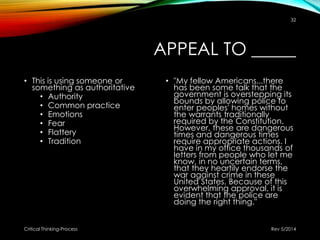 APPEAL TO _____
• This is using someone or
something as authoritative
• Authority
• Common practice
• Emotions
• Fear
• Flattery
• Tradition
• "My fellow Americans...there
has been some talk that the
government is overstepping its
bounds by allowing police to
enter peoples' homes without
the warrants traditionally
required by the Constitution.
However, these are dangerous
times and dangerous times
require appropriate actions. I
have in my office thousands of
letters from people who let me
know, in no uncertain terms,
that they heartily endorse the
war against crime in these
United States. Because of this
overwhelming approval, it is
evident that the police are
doing the right thing."
Rev 5/2014Critical Thinking-Process
32
 