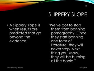 SLIPPERY SLOPE
• A slippery slope is
when results are
predicted that go
beyond the
evidence
"We've got to stop
them from banning
pornography. Once
they start banning
one form of
literature, they will
never stop. Next
thing you know,
they will be burning
all the books!"
Rev 5/2014Critical Thinking-Process
33
 