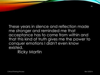 These years in silence and reflection made
me stronger and reminded me that
acceptance has to come from within and
that this kind of truth gives me the power to
conquer emotions I didn't even know
existed.
Ricky Martin
Rev 5/2014Critical Thinking-Process
46
 