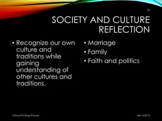 SOCIETY AND CULTURE
REFLECTION
• Recognize our own
culture and
traditions while
gaining
understanding of
other cultures and
traditions.
• Marriage
• Family
• Faith and politics
Rev 5/2014Critical Thinking-Process
54
 