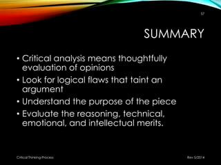 SUMMARY
• Critical analysis means thoughtfully
evaluation of opinions
• Look for logical flaws that taint an
argument
• Understand the purpose of the piece
• Evaluate the reasoning, technical,
emotional, and intellectual merits.
Rev 5/2014Critical Thinking-Process
57
 