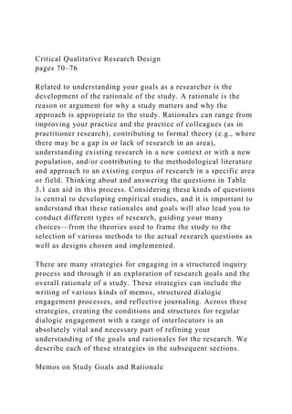 Critical Qualitative Research Design
pages 70–76
Related to understanding your goals as a researcher is the
development of the rationale of the study. A rationale is the
reason or argument for why a study matters and why the
approach is appropriate to the study. Rationales can range from
improving your practice and the practice of colleagues (as in
practitioner research), contributing to formal theory (e.g., where
there may be a gap in or lack of research in an area),
understanding existing research in a new context or with a new
population, and/or contributing to the methodological literature
and approach to an existing corpus of research in a specific area
or field. Thinking about and answering the questions in Table
3.1 can aid in this process. Considering these kinds of questions
is central to developing empirical studies, and it is important to
understand that these rationales and goals will also lead you to
conduct different types of research, guiding your many
choices—from the theories used to frame the study to the
selection of various methods to the actual research questions as
well as designs chosen and implemented.
There are many strategies for engaging in a structured inquiry
process and through it an exploration of research goals and the
overall rationale of a study. These strategies can include the
writing of various kinds of memos, structured dialogic
engagement processes, and reflective journaling. Across these
strategies, creating the conditions and structures for regular
dialogic engagement with a range of interlocutors is an
absolutely vital and necessary part of refining your
understanding of the goals and rationales for the research. We
describe each of these strategies in the subsequent sections.
Memos on Study Goals and Rationale
 