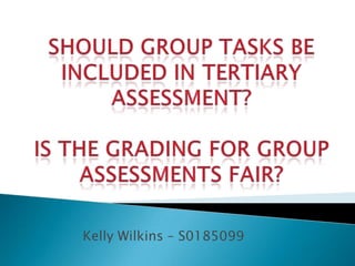 Should group tasks be included in Tertiary assessment? Is the grading for group assessments fair?  Kelly Wilkins – S0185099 