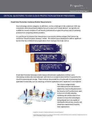 Download Full White Paper >

CRITICAL QUESTIONS TO ASK CLOUD PROTECTION GATEWAY PROVIDERS

      Cloud Data Protection Gateway Market Requirements

            New technology solution categories, by definition, can be a challenge to fully understand. With any
            innovations, where broad-based adoption has yet to occur and “trusted advisors” are typically not
            available to consult, enterprise IT and Security professionals are given the primary task of evaluating
            products from competing solution providers.

            It is just this sort of situation that characterizes a new security solution category that Gartner has
            named the “Cloud Encryption Gateway” market. This solution space developed to address significant
            barriers that have inhibited many organizations from moving to the cloud, such as:




            Cloud Data Protection Gateways reside transparently between applications and their users,
            intercepting sensitive data and replacing it with tokens or encrypted values before it is passed to the
            cloud for processing and storage. These solutions also provide the critical benefit of preserving cloud
            application functionality, such as searching, so that the application users’ experience is not impacted.
                                                                                                                      The solution category holds
                                                                                                                      tremendous promise and has been
                                                                                                                      adopted by many leading enterprises.
                                                                                                                      But Security and IT professionals need
                                                                                                                      to focus on critically analyzing
                                                                                                                      marketing and solution claims from
                                                                                                                      vendors to ensure the technologies
                                                                                                                      being adopted are truly capable of
                                                                                                                      meeting the data privacy, security and
                                                                                                                      compliance requirements faced by
                                                                                                                      their organizations.


                                       Copyright © 2013, PerspecSys Inc., All rights reserved. PerspecSys is a trademark of PerspecSys Inc.


                                       This document is not warranted to be error-free, nor subject to any other warranties or conditions, whether expressed orally or implied in law, including implied warranties and
                                       conditions of merchantability or fitness for a particular purpose.
 