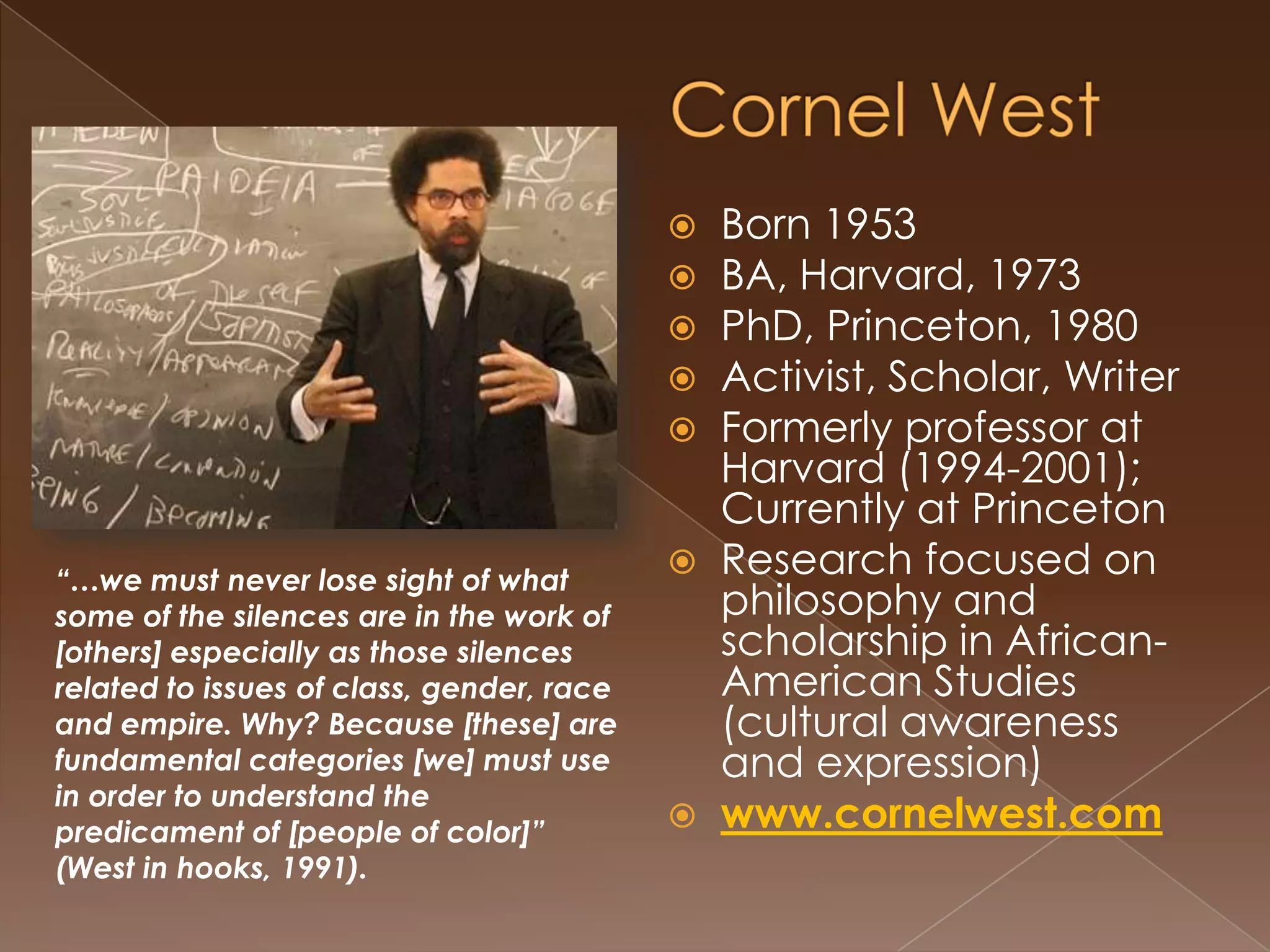 Toni MorrisonBorn 1931BA, Howard U, 1953MA, Cornell, 1955DL (honorary), Oxford UniversityFormer professor at Princeton, activist, scholar, Nobel & Pulitzer Prize winnerResearch focused on the examination of narrative ‘voice’ in literature and its effect on the the epistemology of co-cultural groups.http://www.tonimorrisonsociety.org“I am… struggling with and through a language that can powerfully evoke and enforce hidden signs of racial superiority, cultural hegemony, and dismissive "othering" of people and language which are by no means marginal”  (Morrison, 1992, p. x).
