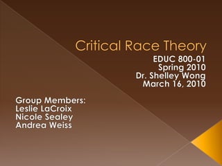 Critical Race Theory EDUC 800-01 Spring 2010 Dr. Shelley Wong March 16, 2010 Group Members: Leslie LaCroix Nicole Sealey Andrea Weiss 