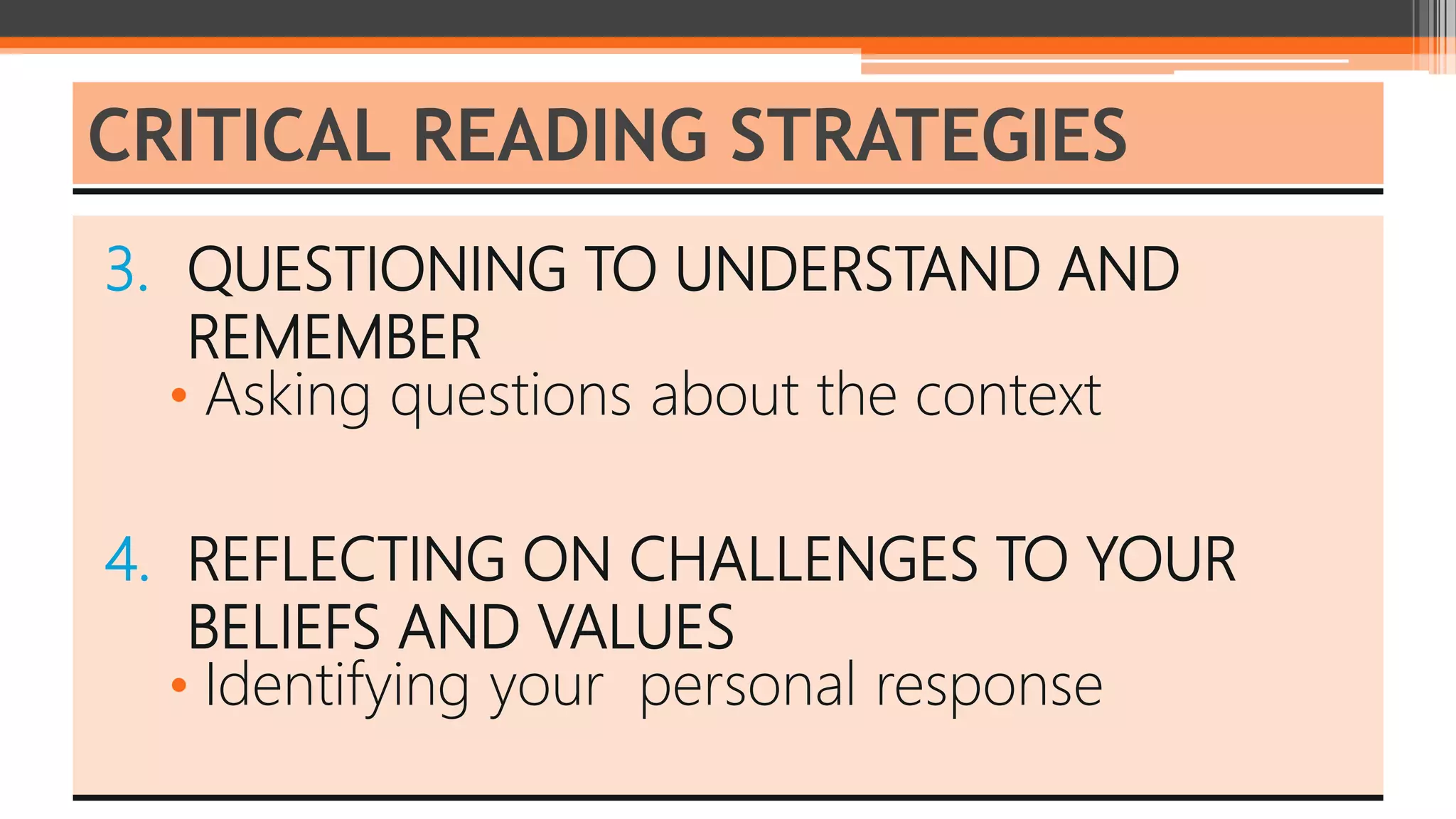 3. QUESTIONING TO UNDERSTAND AND
REMEMBER
• Asking questions about the context
4. REFLECTING ON CHALLENGES TO YOUR
BELIEFS AND VALUES
• Identifying your personal response
CRITICAL READING STRATEGIES
 