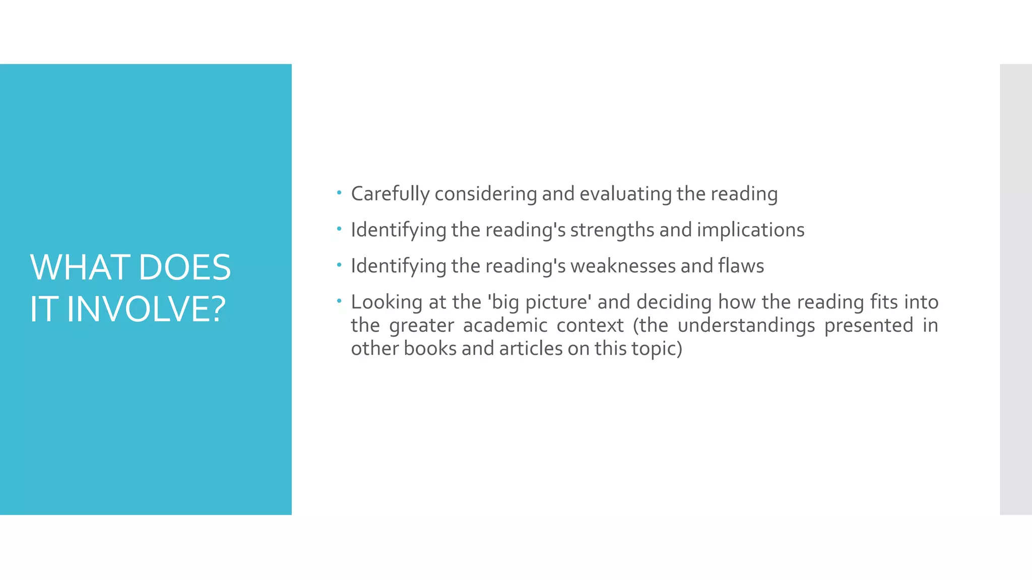 WHAT DOES
IT INVOLVE?
 Carefully considering and evaluating the reading
 Identifying the reading's strengths and implications
 Identifying the reading's weaknesses and flaws
 Looking at the 'big picture' and deciding how the reading fits into
the greater academic context (the understandings presented in
other books and articles on this topic)
 