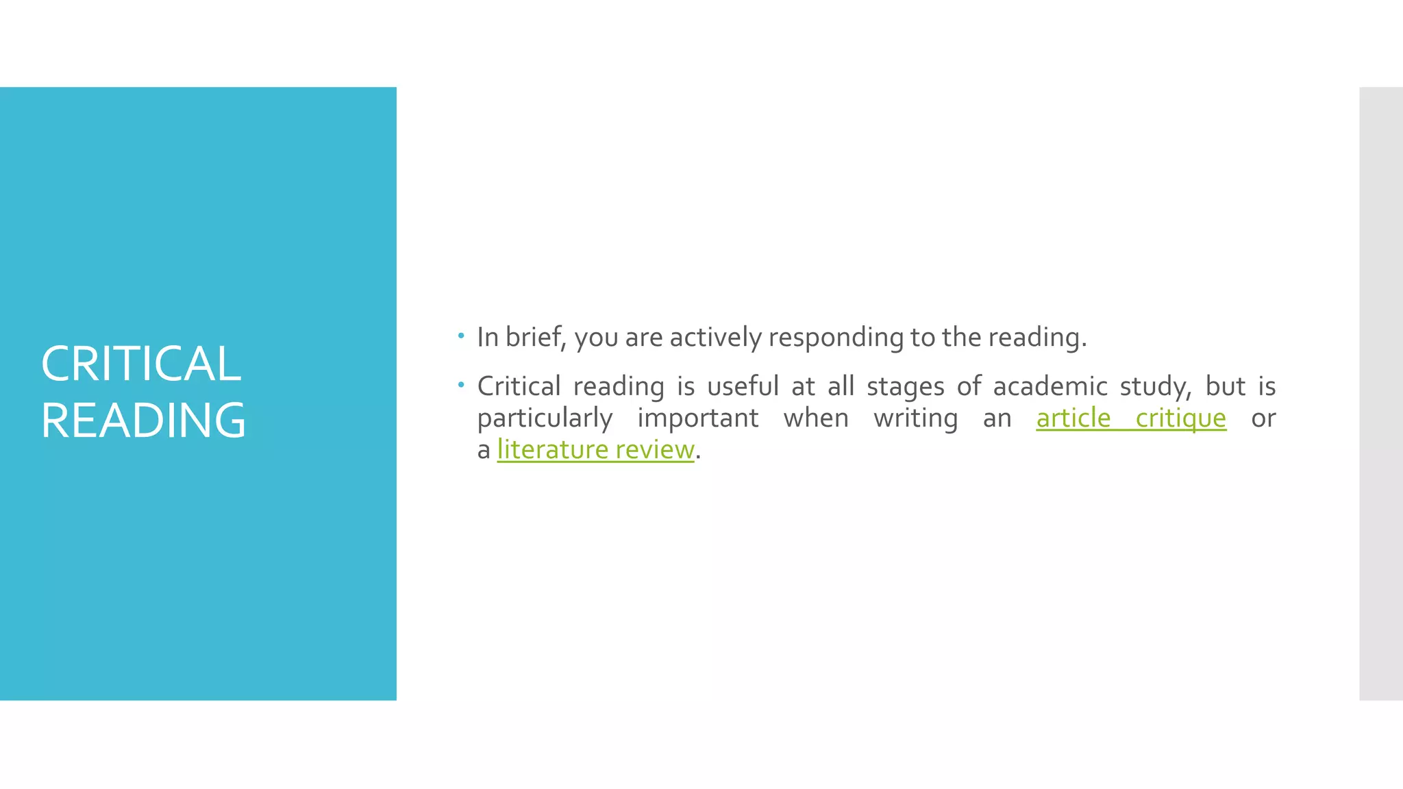 CRITICAL
READING
 In brief, you are actively responding to the reading.
 Critical reading is useful at all stages of academic study, but is
particularly important when writing an article critique or
a literature review.
 