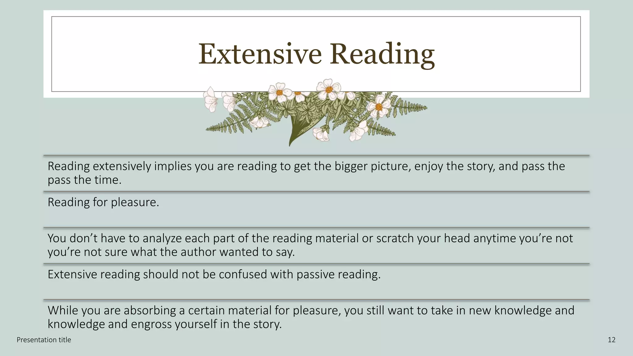 Extensive Reading
Presentation title 12
Reading extensively implies you are reading to get the bigger picture, enjoy the story, and pass the
pass the time.
Reading for pleasure.
You don’t have to analyze each part of the reading material or scratch your head anytime you’re not
you’re not sure what the author wanted to say.
Extensive reading should not be confused with passive reading.
While you are absorbing a certain material for pleasure, you still want to take in new knowledge and
knowledge and engross yourself in the story.
 
