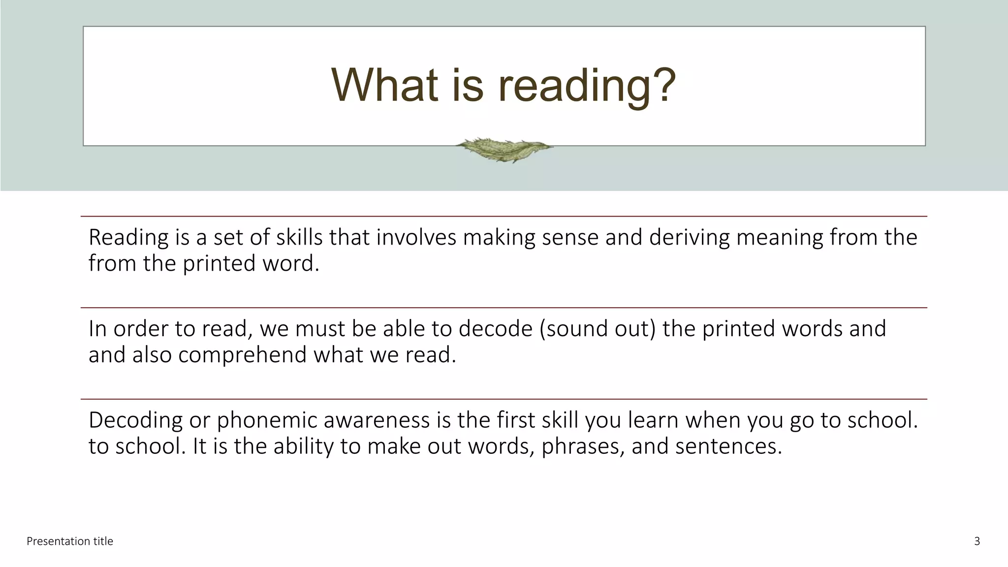What is reading?
Presentation title 3
Reading is a set of skills that involves making sense and deriving meaning from the
from the printed word.
In order to read, we must be able to decode (sound out) the printed words and
and also comprehend what we read.
Decoding or phonemic awareness is the first skill you learn when you go to school.
to school. It is the ability to make out words, phrases, and sentences.
 