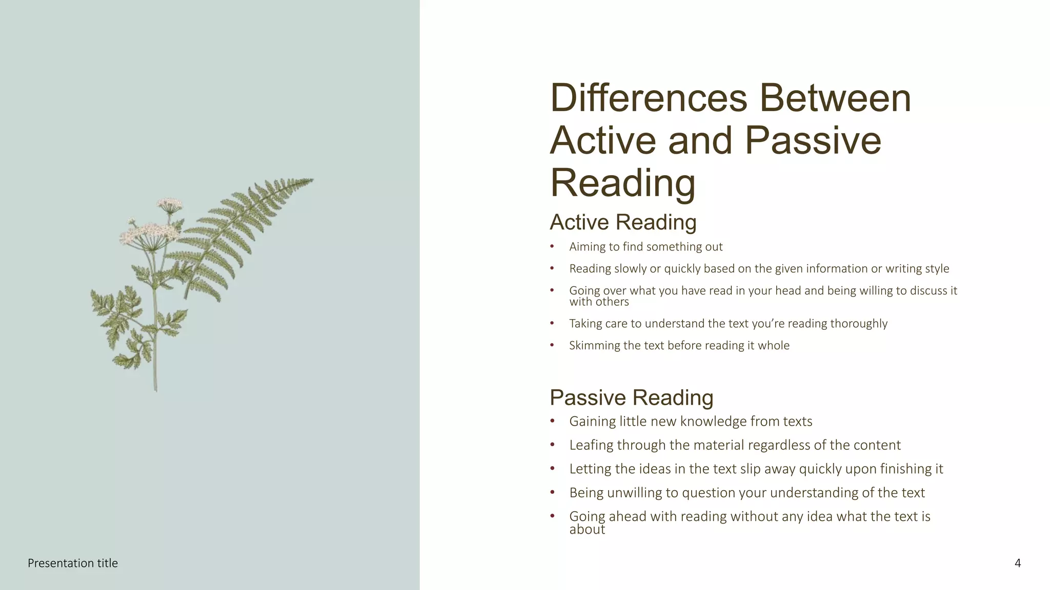 Differences Between
Active and Passive
Reading
4
Active Reading
• Aiming to find something out
• Reading slowly or quickly based on the given information or writing style
• Going over what you have read in your head and being willing to discuss it
with others
• Taking care to understand the text you’re reading thoroughly
• Skimming the text before reading it whole
Passive Reading
• Gaining little new knowledge from texts
• Leafing through the material regardless of the content
• Letting the ideas in the text slip away quickly upon finishing it
• Being unwilling to question your understanding of the text
• Going ahead with reading without any idea what the text is
about
Presentation title
 