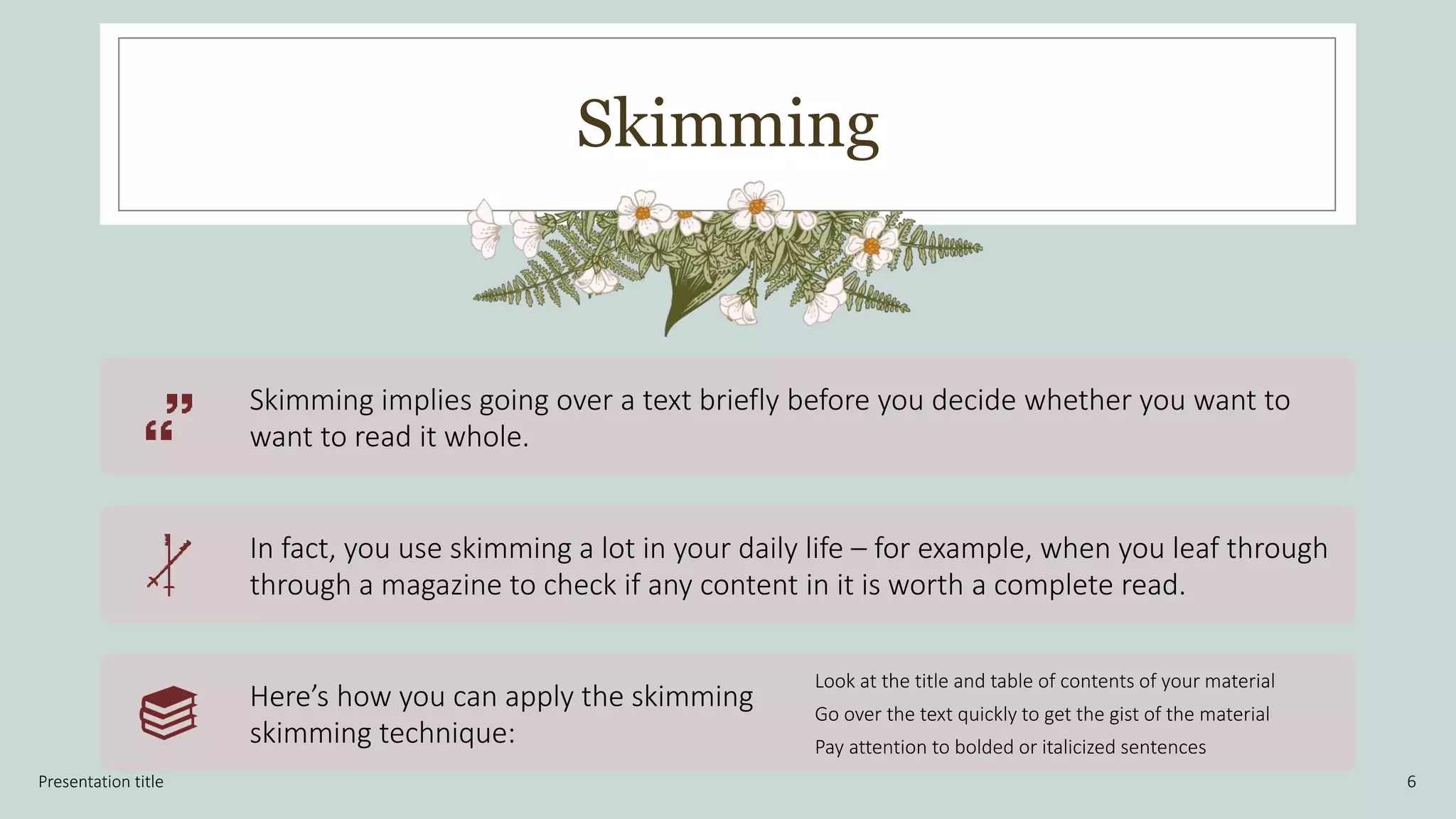 Skimming
Presentation title 6
Skimming implies going over a text briefly before you decide whether you want to
want to read it whole.
In fact, you use skimming a lot in your daily life – for example, when you leaf through
through a magazine to check if any content in it is worth a complete read.
Here’s how you can apply the skimming
skimming technique:
Look at the title and table of contents of your material
Go over the text quickly to get the gist of the material
Pay attention to bolded or italicized sentences
 