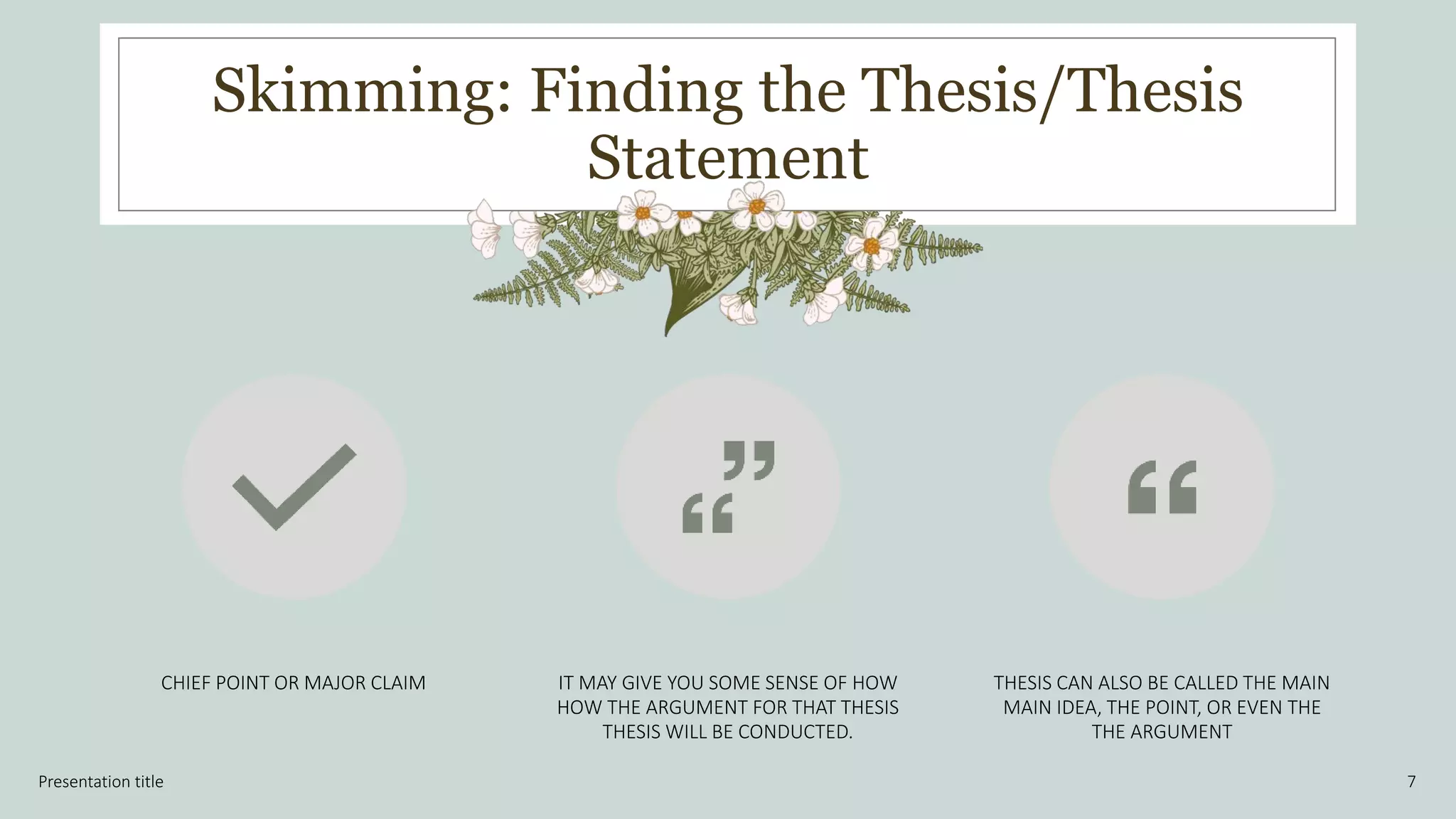 Skimming: Finding the Thesis/Thesis
Statement
Presentation title 7
CHIEF POINT OR MAJOR CLAIM IT MAY GIVE YOU SOME SENSE OF HOW
HOW THE ARGUMENT FOR THAT THESIS
THESIS WILL BE CONDUCTED.
THESIS CAN ALSO BE CALLED THE MAIN
MAIN IDEA, THE POINT, OR EVEN THE
THE ARGUMENT
 