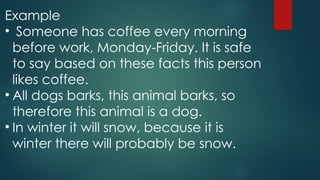 Example
• Someone has coffee every morning
before work, Monday-Friday. It is safe
to say based on these facts this person
likes coffee.
• All dogs barks, this animal barks, so
therefore this animal is a dog.
• In winter it will snow, because it is
winter there will probably be snow.
 