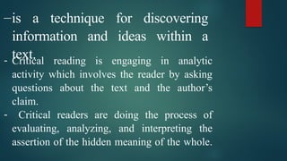 –­
­
­
­
is a technique for discovering
information and ideas within a
text.
- Critical reading is engaging in analytic
activity which involves the reader by asking
questions about the text and the author’s
claim.
- Critical readers are doing the process of
evaluating, analyzing, and interpreting the
assertion of the hidden meaning of the whole.
 