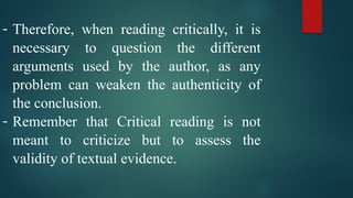 - Therefore, when reading critically, it is
necessary to question the different
arguments used by the author, as any
problem can weaken the authenticity of
the conclusion.
- Remember that Critical reading is not
meant to criticize but to assess the
validity of textual evidence.
 